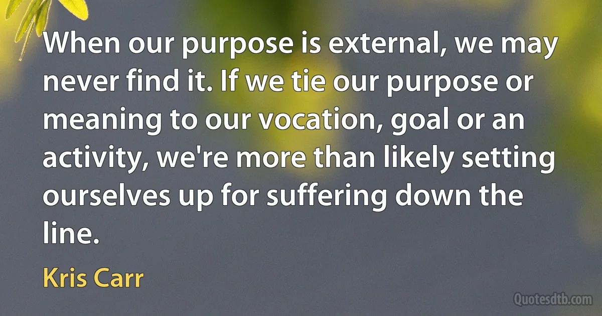 When our purpose is external, we may never find it. If we tie our purpose or meaning to our vocation, goal or an activity, we're more than likely setting ourselves up for suffering down the line. (Kris Carr)