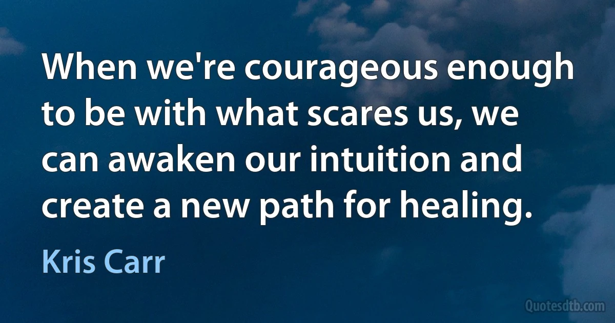 When we're courageous enough to be with what scares us, we can awaken our intuition and
create a new path for healing. (Kris Carr)