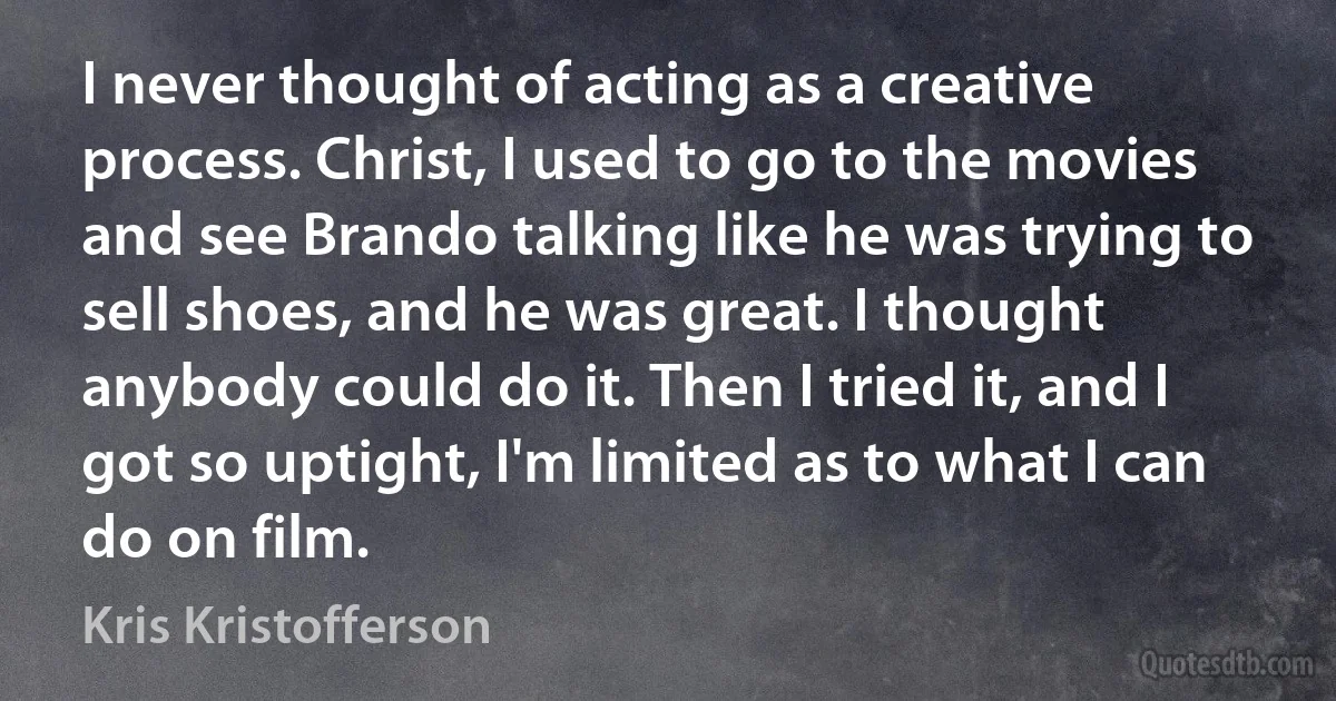 I never thought of acting as a creative process. Christ, I used to go to the movies and see Brando talking like he was trying to sell shoes, and he was great. I thought anybody could do it. Then I tried it, and I got so uptight, I'm limited as to what I can do on film. (Kris Kristofferson)