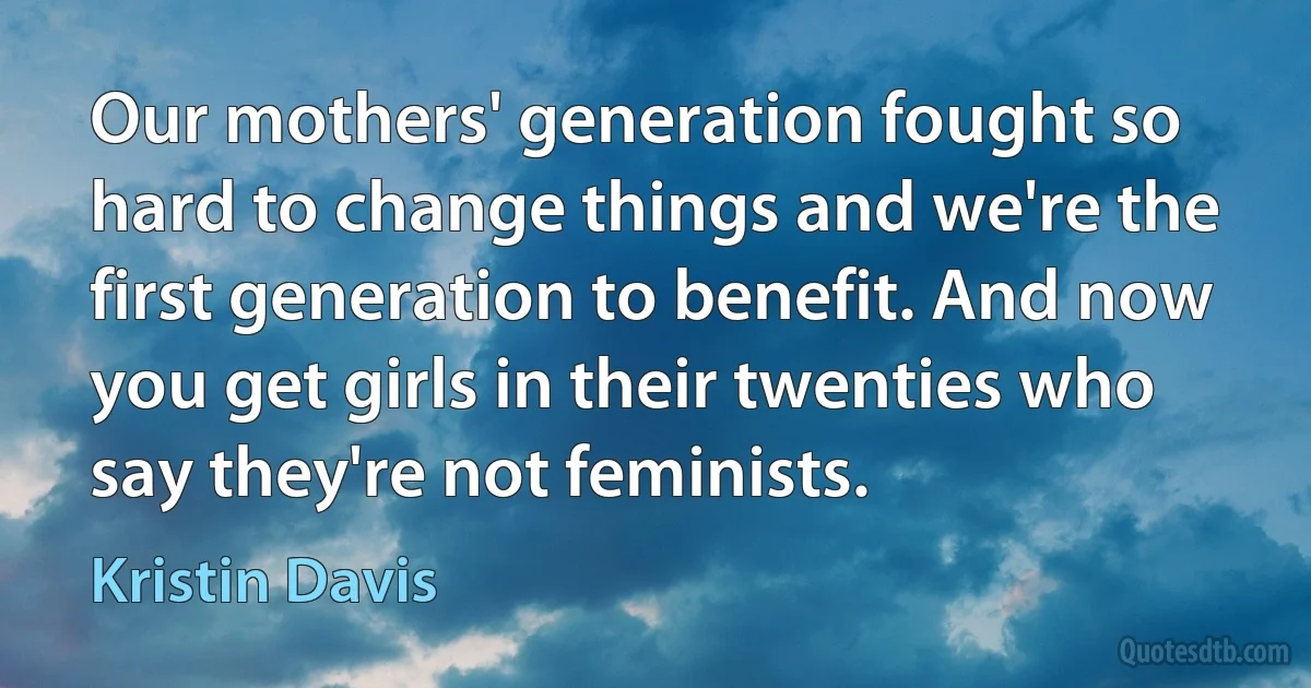 Our mothers' generation fought so hard to change things and we're the first generation to benefit. And now you get girls in their twenties who say they're not feminists. (Kristin Davis)