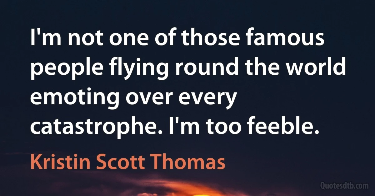 I'm not one of those famous people flying round the world emoting over every catastrophe. I'm too feeble. (Kristin Scott Thomas)