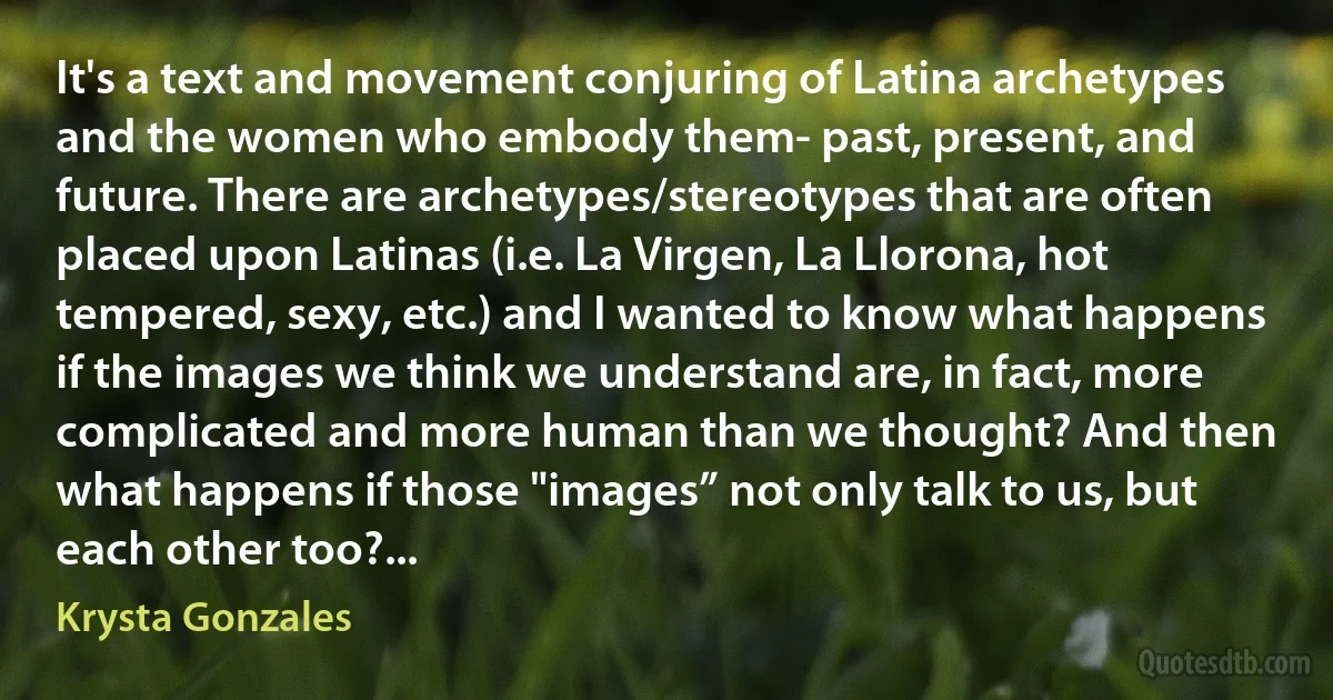 It's a text and movement conjuring of Latina archetypes and the women who embody them- past, present, and future. There are archetypes/stereotypes that are often placed upon Latinas (i.e. La Virgen, La Llorona, hot tempered, sexy, etc.) and I wanted to know what happens if the images we think we understand are, in fact, more complicated and more human than we thought? And then what happens if those "images” not only talk to us, but each other too?... (Krysta Gonzales)