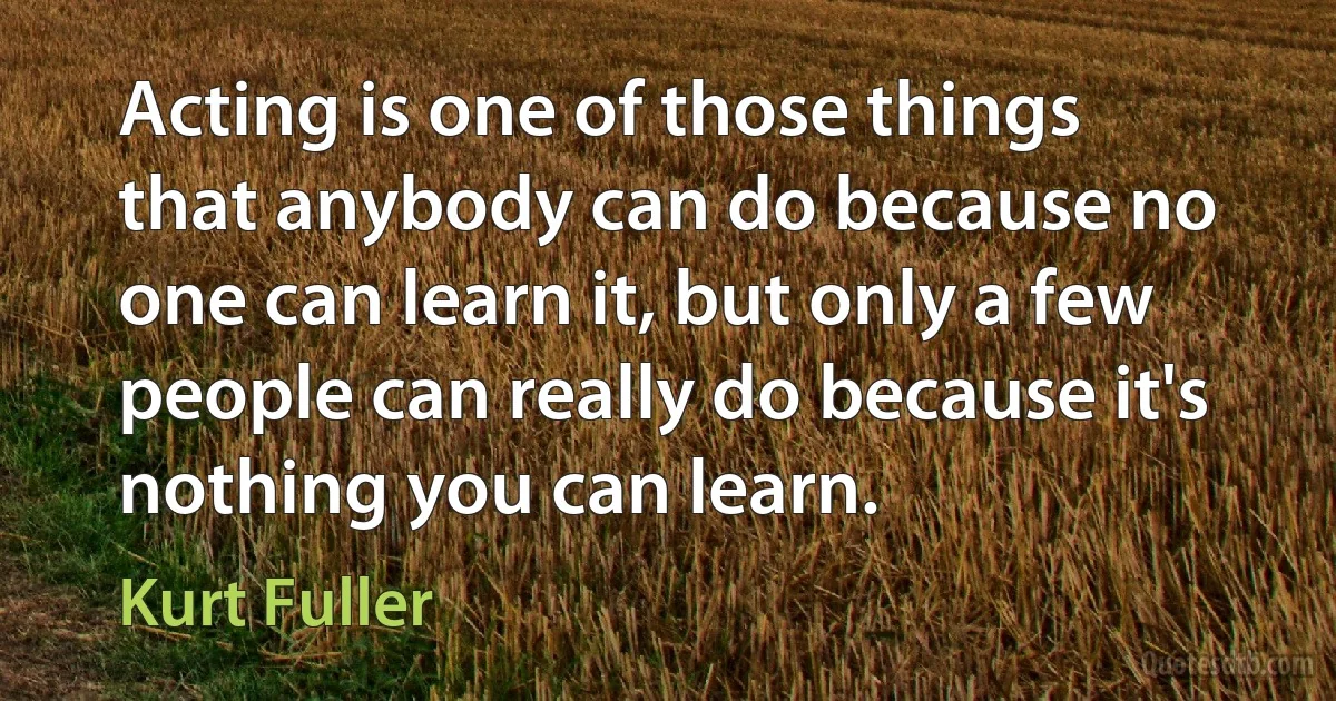 Acting is one of those things that anybody can do because no one can learn it, but only a few people can really do because it's nothing you can learn. (Kurt Fuller)