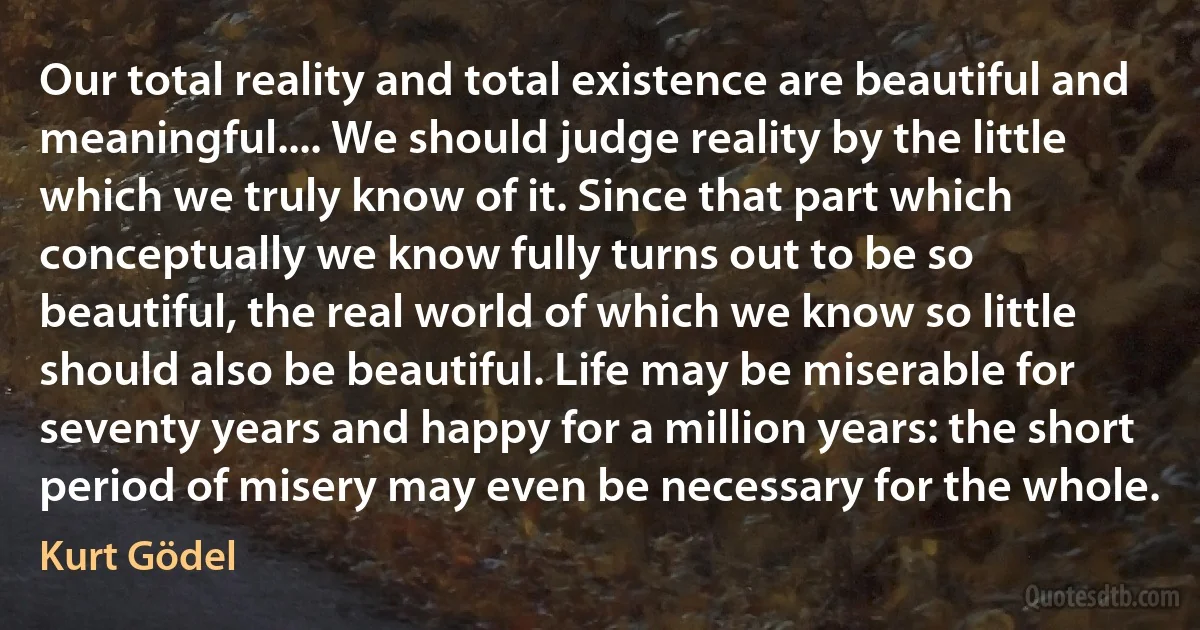 Our total reality and total existence are beautiful and meaningful.... We should judge reality by the little which we truly know of it. Since that part which conceptually we know fully turns out to be so beautiful, the real world of which we know so little should also be beautiful. Life may be miserable for seventy years and happy for a million years: the short period of misery may even be necessary for the whole. (Kurt Gödel)