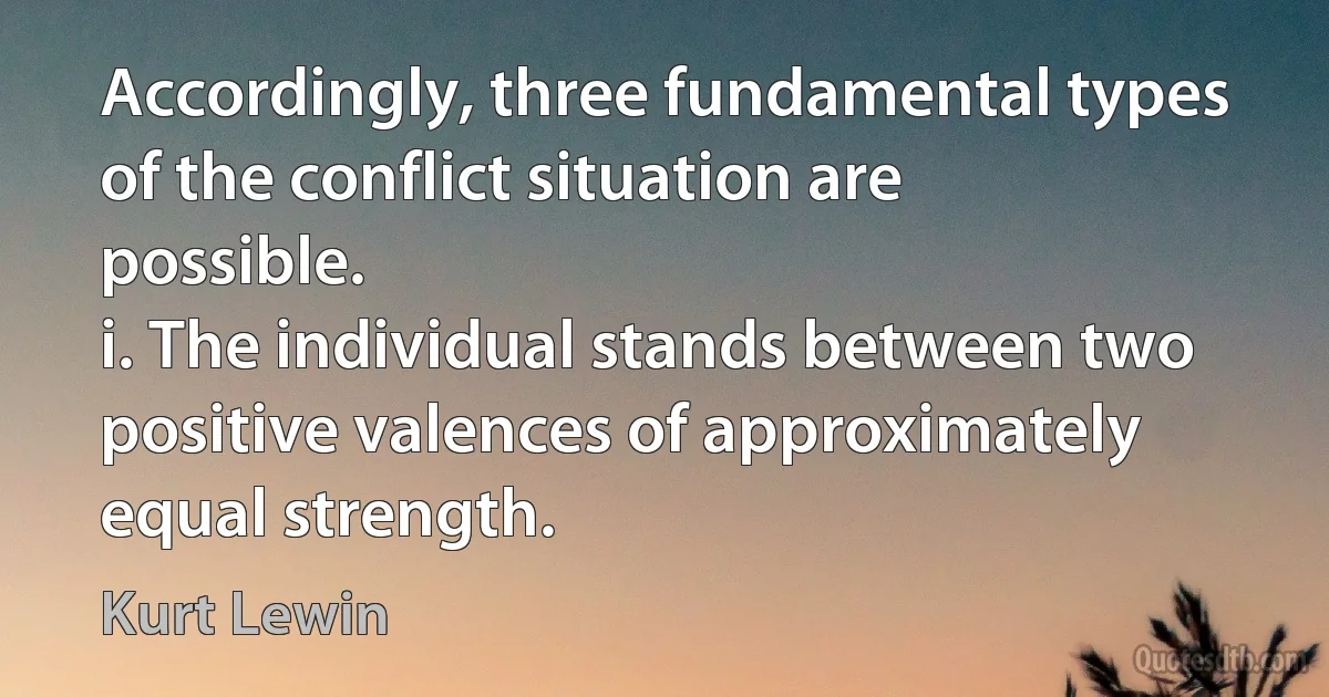 Accordingly, three fundamental types of the conflict situation are possible.
i. The individual stands between two positive valences of approximately equal strength. (Kurt Lewin)