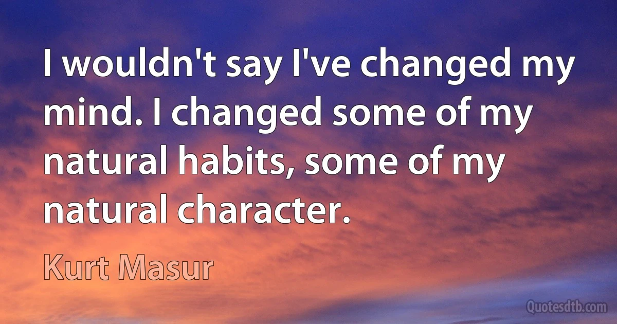 I wouldn't say I've changed my mind. I changed some of my natural habits, some of my natural character. (Kurt Masur)