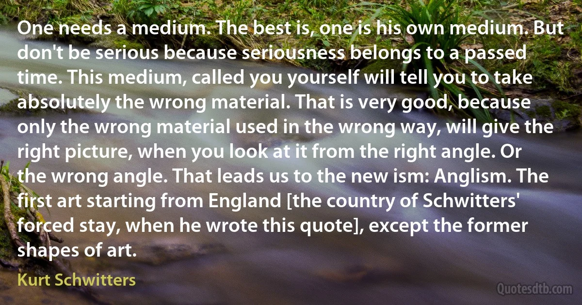 One needs a medium. The best is, one is his own medium. But don't be serious because seriousness belongs to a passed time. This medium, called you yourself will tell you to take absolutely the wrong material. That is very good, because only the wrong material used in the wrong way, will give the right picture, when you look at it from the right angle. Or the wrong angle. That leads us to the new ism: Anglism. The first art starting from England [the country of Schwitters' forced stay, when he wrote this quote], except the former shapes of art. (Kurt Schwitters)