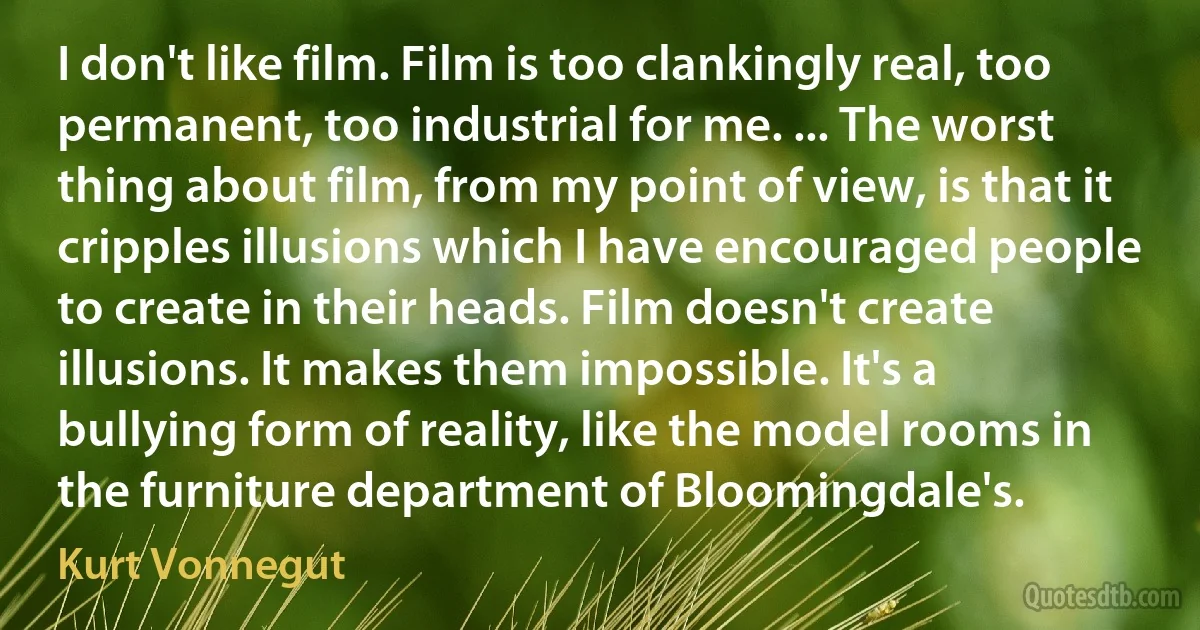 I don't like film. Film is too clankingly real, too permanent, too industrial for me. ... The worst thing about film, from my point of view, is that it cripples illusions which I have encouraged people to create in their heads. Film doesn't create illusions. It makes them impossible. It's a bullying form of reality, like the model rooms in the furniture department of Bloomingdale's. (Kurt Vonnegut)