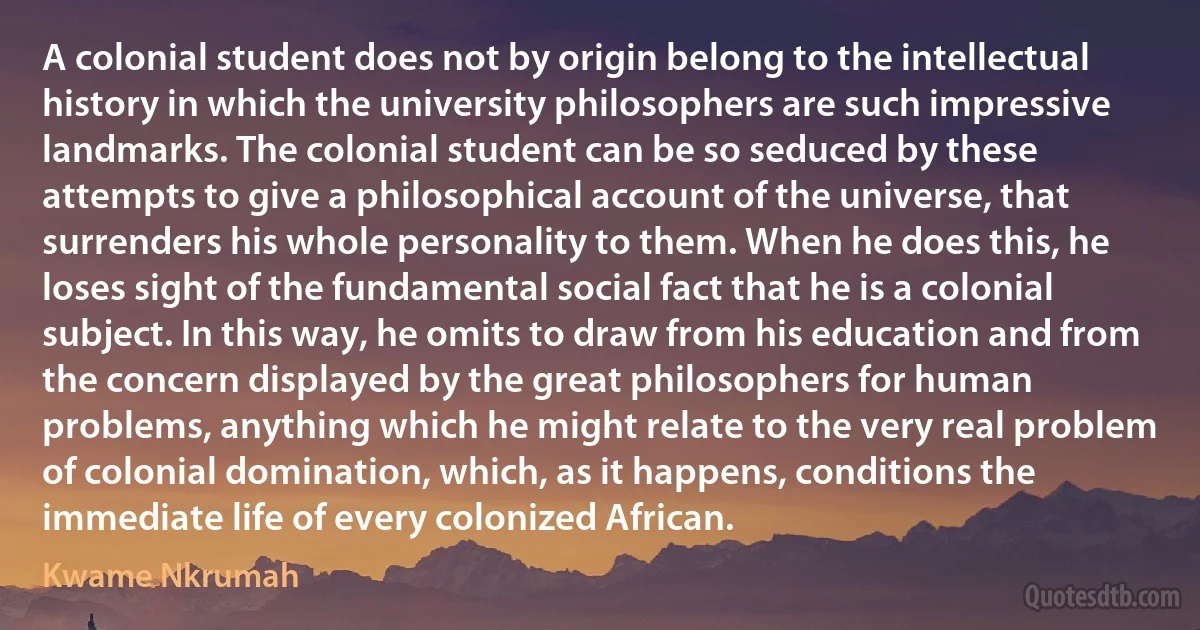 A colonial student does not by origin belong to the intellectual history in which the university philosophers are such impressive landmarks. The colonial student can be so seduced by these attempts to give a philosophical account of the universe, that surrenders his whole personality to them. When he does this, he loses sight of the fundamental social fact that he is a colonial subject. In this way, he omits to draw from his education and from the concern displayed by the great philosophers for human problems, anything which he might relate to the very real problem of colonial domination, which, as it happens, conditions the immediate life of every colonized African. (Kwame Nkrumah)