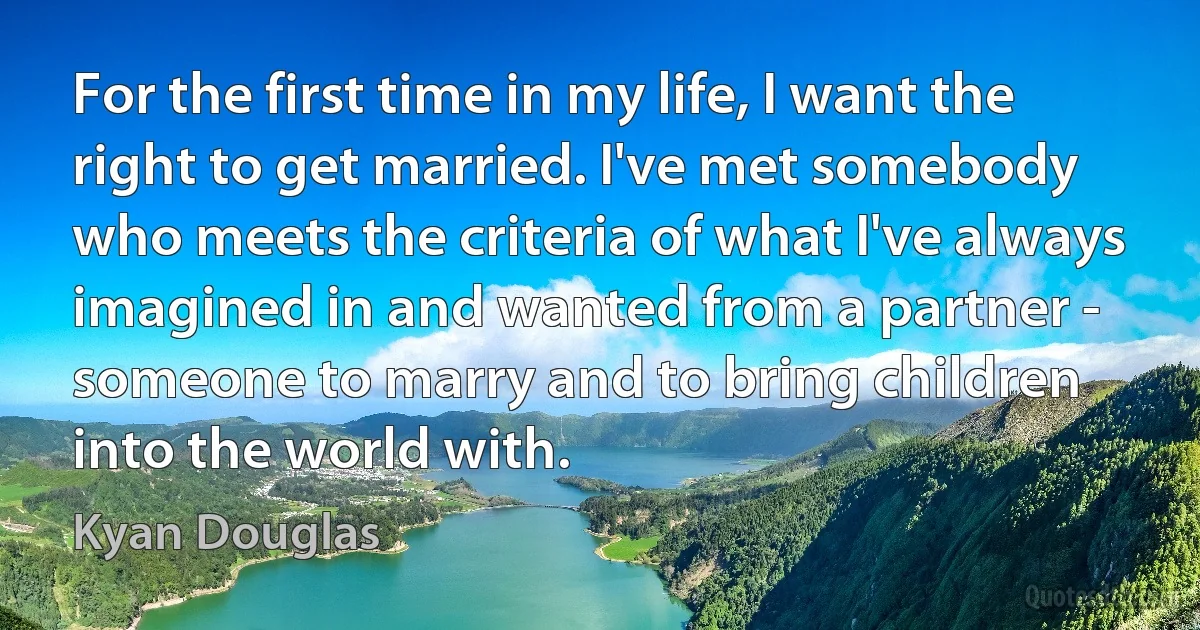 For the first time in my life, I want the right to get married. I've met somebody who meets the criteria of what I've always imagined in and wanted from a partner - someone to marry and to bring children into the world with. (Kyan Douglas)