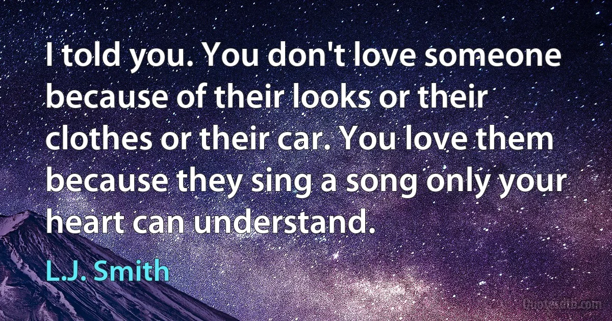 I told you. You don't love someone because of their looks or their clothes or their car. You love them because they sing a song only your heart can understand. (L.J. Smith)