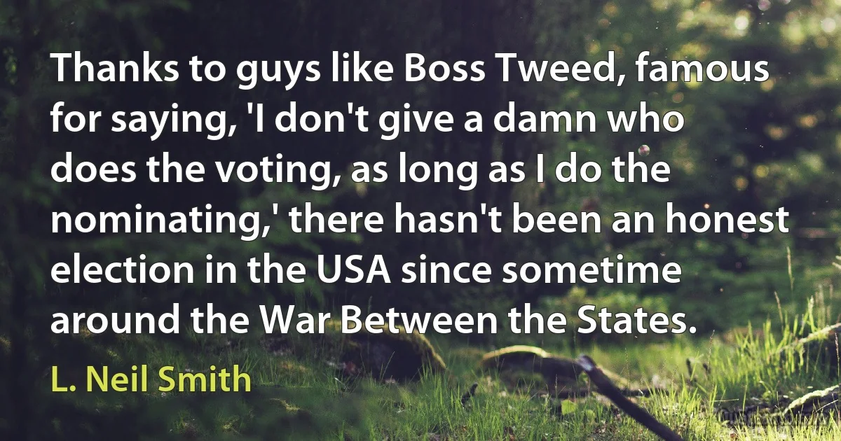 Thanks to guys like Boss Tweed, famous for saying, 'I don't give a damn who does the voting, as long as I do the nominating,' there hasn't been an honest election in the USA since sometime around the War Between the States. (L. Neil Smith)