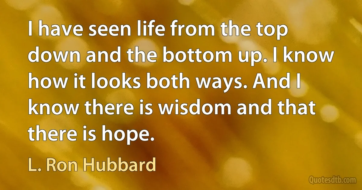 I have seen life from the top down and the bottom up. I know how it looks both ways. And I know there is wisdom and that there is hope. (L. Ron Hubbard)