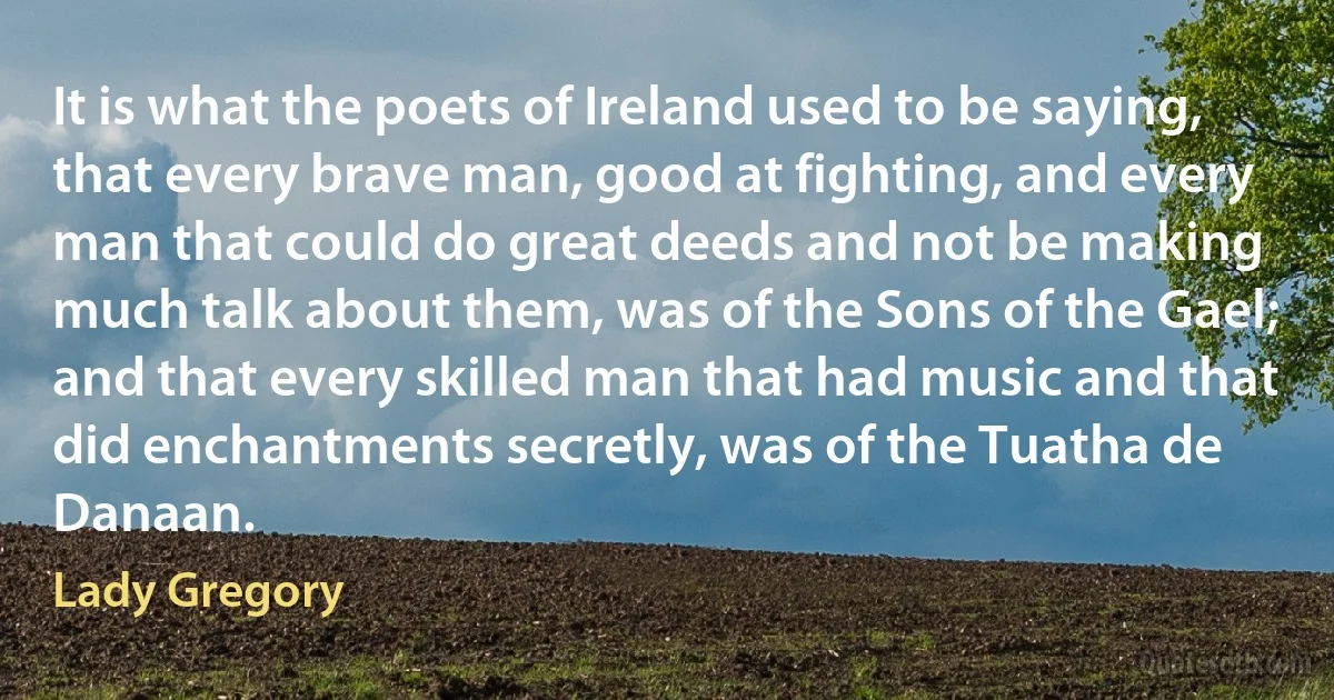 It is what the poets of Ireland used to be saying, that every brave man, good at fighting, and every man that could do great deeds and not be making much talk about them, was of the Sons of the Gael; and that every skilled man that had music and that did enchantments secretly, was of the Tuatha de Danaan. (Lady Gregory)