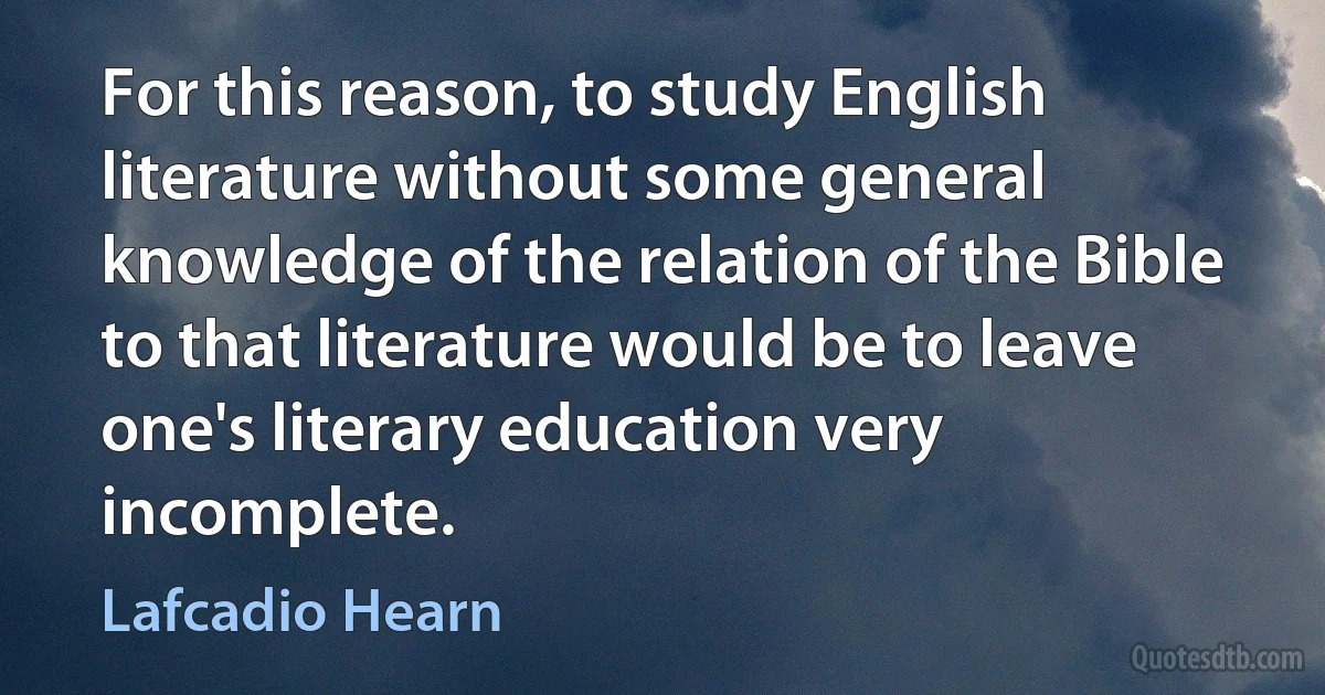 For this reason, to study English literature without some general knowledge of the relation of the Bible to that literature would be to leave one's literary education very incomplete. (Lafcadio Hearn)