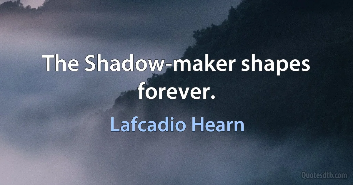 The Shadow-maker shapes forever. (Lafcadio Hearn)