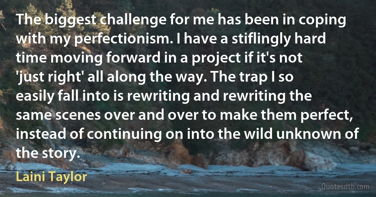 The biggest challenge for me has been in coping with my perfectionism. I have a stiflingly hard time moving forward in a project if it's not 'just right' all along the way. The trap I so easily fall into is rewriting and rewriting the same scenes over and over to make them perfect, instead of continuing on into the wild unknown of the story. (Laini Taylor)