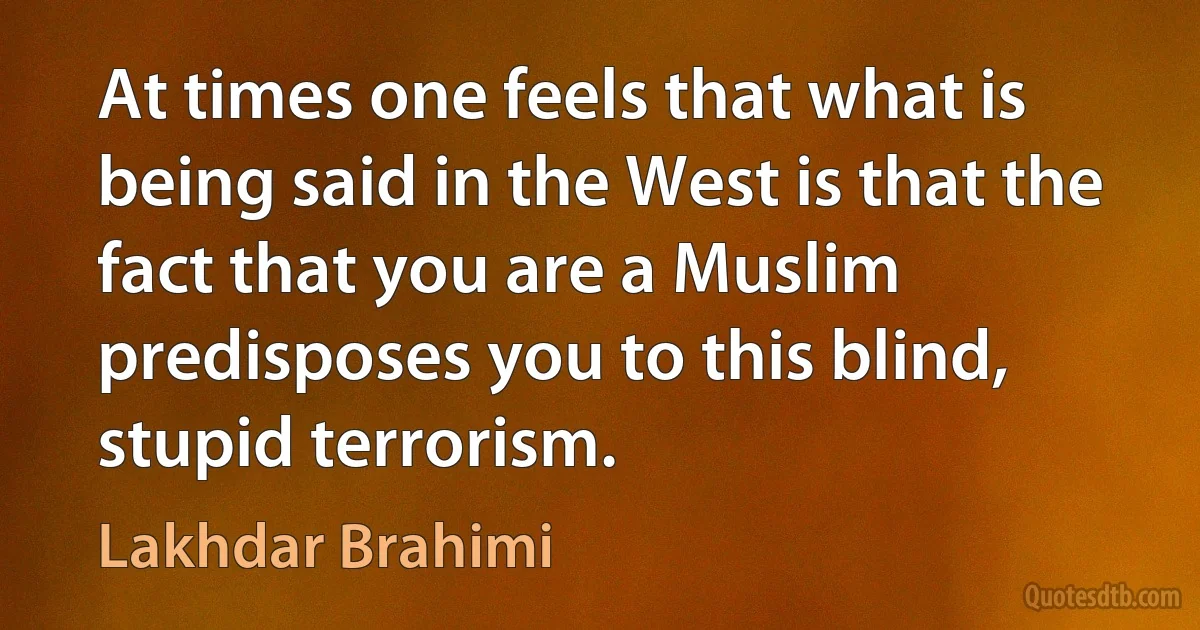 At times one feels that what is being said in the West is that the fact that you are a Muslim predisposes you to this blind, stupid terrorism. (Lakhdar Brahimi)