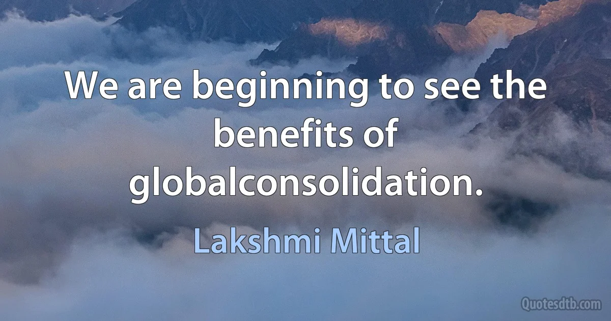 We are beginning to see the benefits of globalconsolidation. (Lakshmi Mittal)