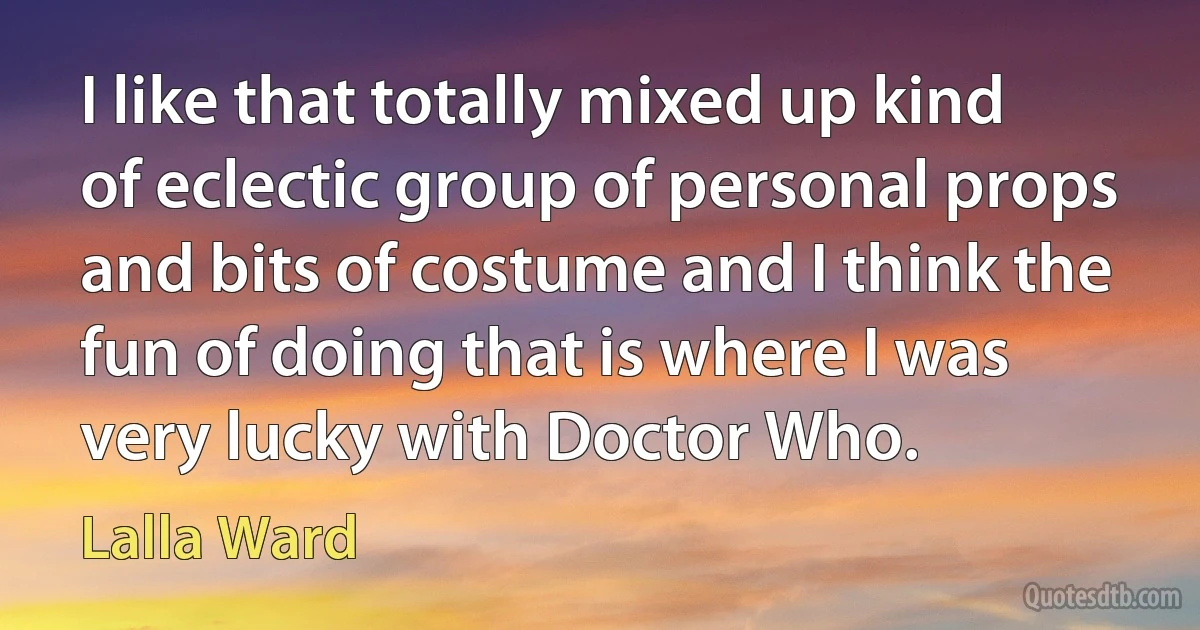 I like that totally mixed up kind of eclectic group of personal props and bits of costume and I think the fun of doing that is where I was very lucky with Doctor Who. (Lalla Ward)