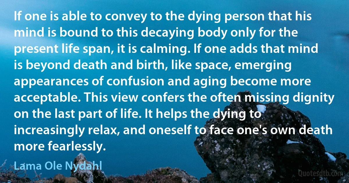 If one is able to convey to the dying person that his mind is bound to this decaying body only for the present life span, it is calming. If one adds that mind is beyond death and birth, like space, emerging appearances of confusion and aging become more acceptable. This view confers the often missing dignity on the last part of life. It helps the dying to increasingly relax, and oneself to face one's own death more fearlessly. (Lama Ole Nydahl)