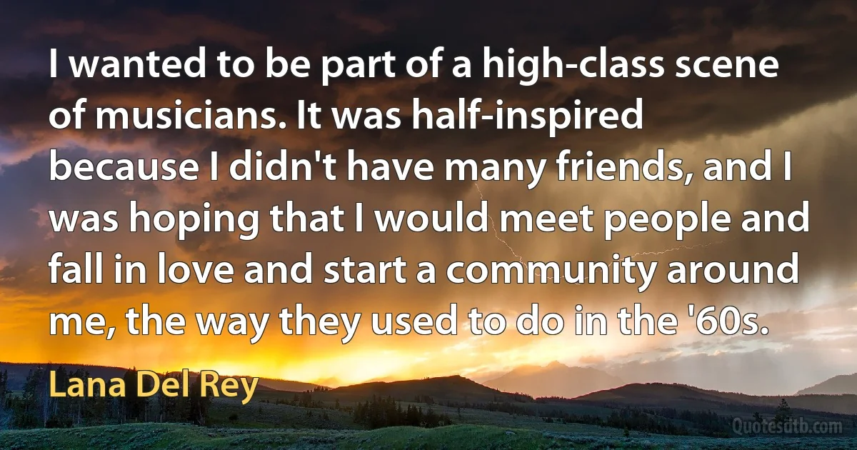 I wanted to be part of a high-class scene of musicians. It was half-inspired because I didn't have many friends, and I was hoping that I would meet people and fall in love and start a community around me, the way they used to do in the '60s. (Lana Del Rey)