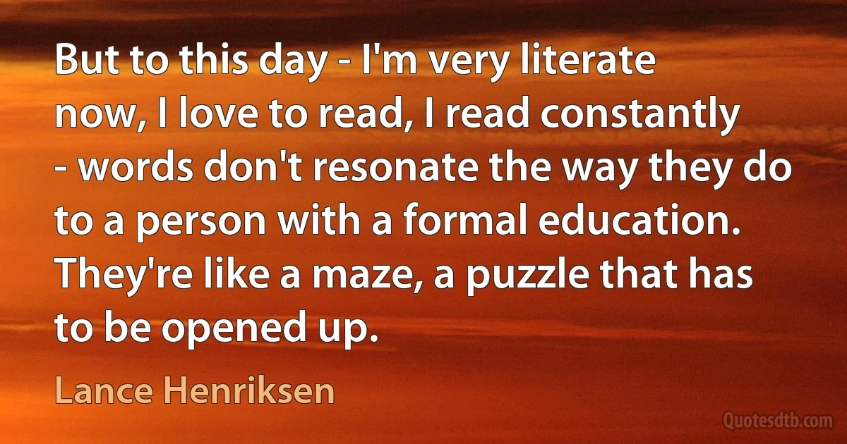 But to this day - I'm very literate now, I love to read, I read constantly - words don't resonate the way they do to a person with a formal education. They're like a maze, a puzzle that has to be opened up. (Lance Henriksen)