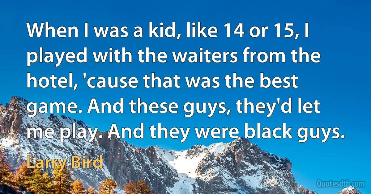 When I was a kid, like 14 or 15, I played with the waiters from the hotel, 'cause that was the best game. And these guys, they'd let me play. And they were black guys. (Larry Bird)