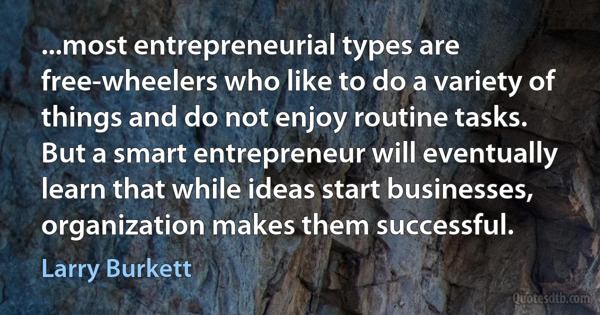 ...most entrepreneurial types are free-wheelers who like to do a variety of things and do not enjoy routine tasks. But a smart entrepreneur will eventually learn that while ideas start businesses, organization makes them successful. (Larry Burkett)