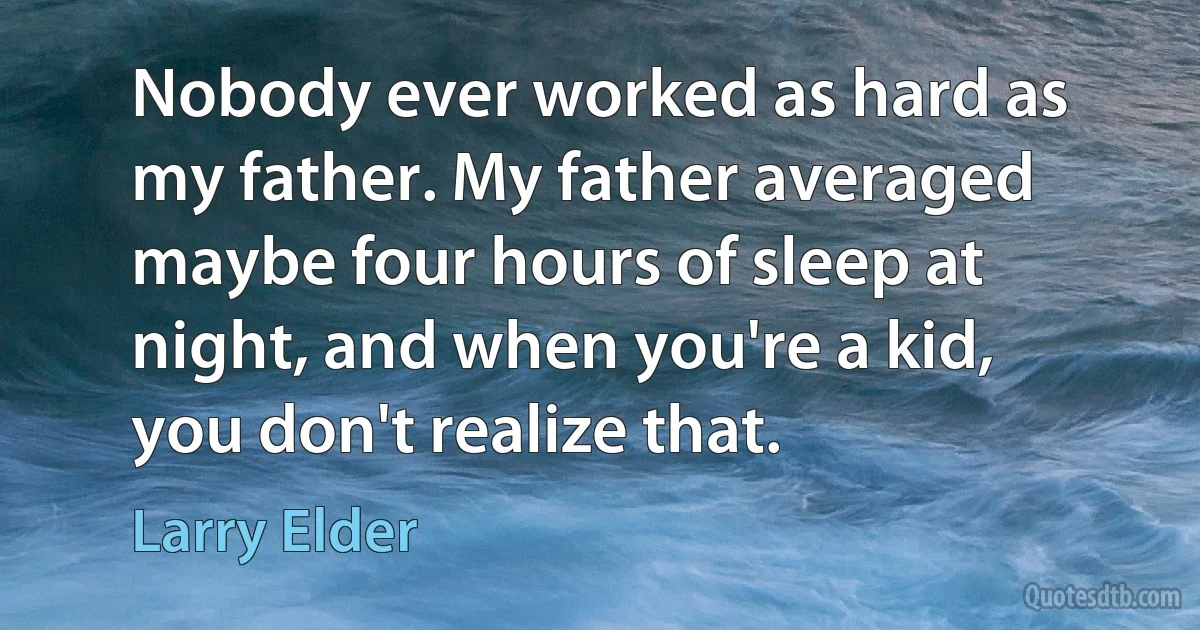 Nobody ever worked as hard as my father. My father averaged maybe four hours of sleep at night, and when you're a kid, you don't realize that. (Larry Elder)