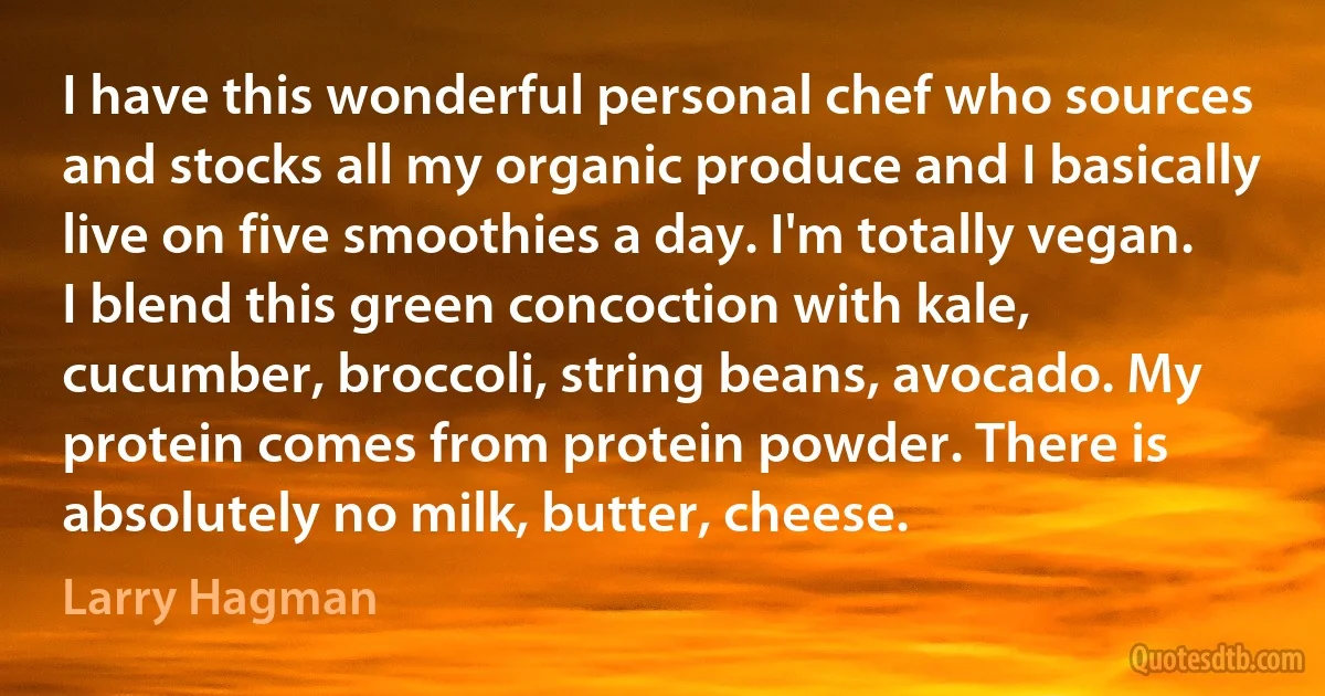 I have this wonderful personal chef who sources and stocks all my organic produce and I basically live on five smoothies a day. I'm totally vegan. I blend this green concoction with kale, cucumber, broccoli, string beans, avocado. My protein comes from protein powder. There is absolutely no milk, butter, cheese. (Larry Hagman)