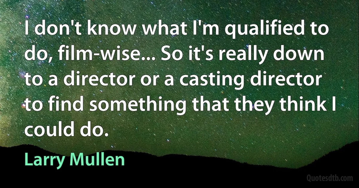 I don't know what I'm qualified to do, film-wise... So it's really down to a director or a casting director to find something that they think I could do. (Larry Mullen)