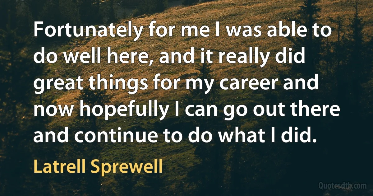 Fortunately for me I was able to do well here, and it really did great things for my career and now hopefully I can go out there and continue to do what I did. (Latrell Sprewell)