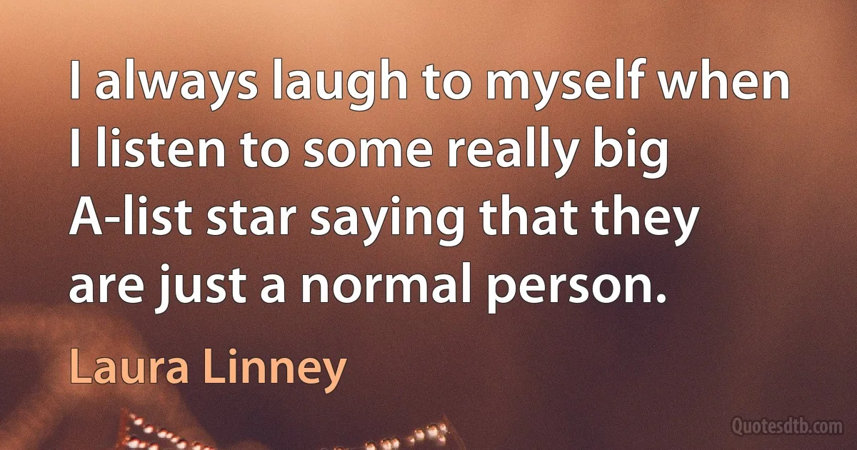 I always laugh to myself when I listen to some really big A-list star saying that they are just a normal person. (Laura Linney)