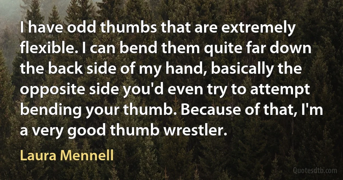 I have odd thumbs that are extremely flexible. I can bend them quite far down the back side of my hand, basically the opposite side you'd even try to attempt bending your thumb. Because of that, I'm a very good thumb wrestler. (Laura Mennell)