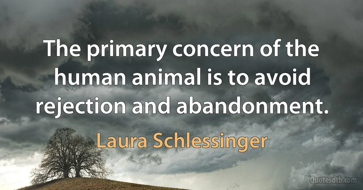 The primary concern of the human animal is to avoid rejection and abandonment. (Laura Schlessinger)