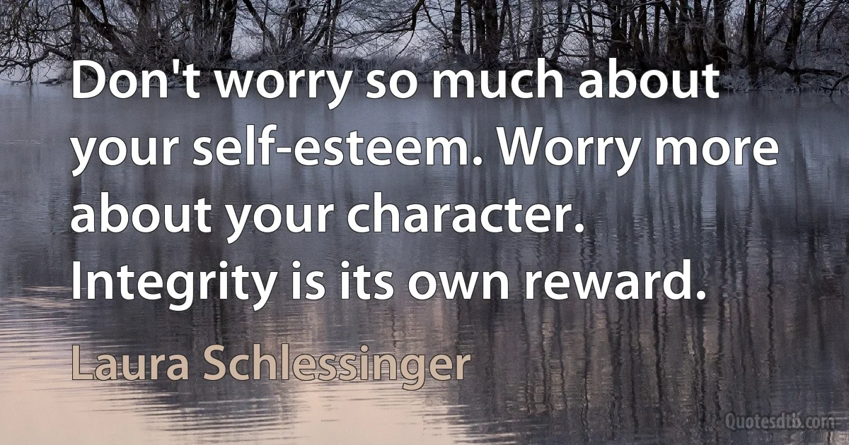 Don't worry so much about your self-esteem. Worry more about your character. Integrity is its own reward. (Laura Schlessinger)