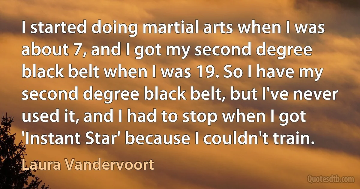 I started doing martial arts when I was about 7, and I got my second degree black belt when I was 19. So I have my second degree black belt, but I've never used it, and I had to stop when I got 'Instant Star' because I couldn't train. (Laura Vandervoort)