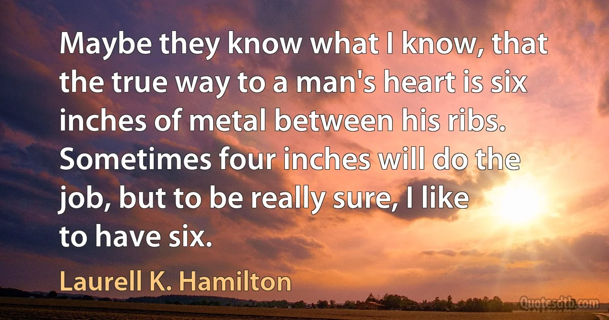 Maybe they know what I know, that the true way to a man's heart is six inches of metal between his ribs. Sometimes four inches will do the job, but to be really sure, I like to have six. (Laurell K. Hamilton)