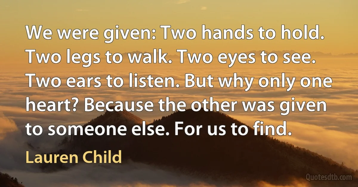 We were given: Two hands to hold. Two legs to walk. Two eyes to see. Two ears to listen. But why only one heart? Because the other was given to someone else. For us to find. (Lauren Child)