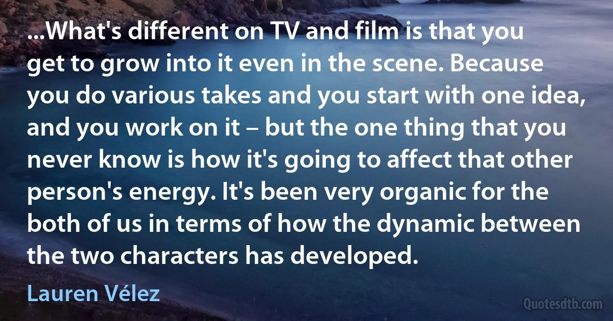 ...What's different on TV and film is that you get to grow into it even in the scene. Because you do various takes and you start with one idea, and you work on it – but the one thing that you never know is how it's going to affect that other person's energy. It's been very organic for the both of us in terms of how the dynamic between the two characters has developed. (Lauren Vélez)