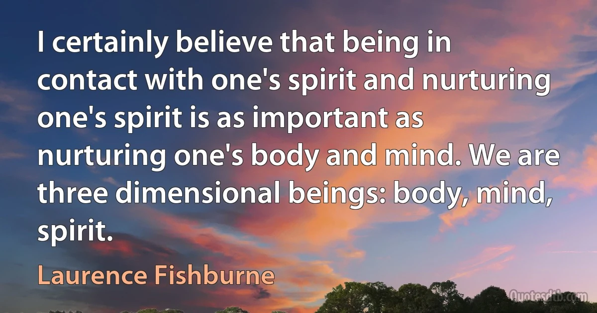 I certainly believe that being in contact with one's spirit and nurturing one's spirit is as important as nurturing one's body and mind. We are three dimensional beings: body, mind, spirit. (Laurence Fishburne)