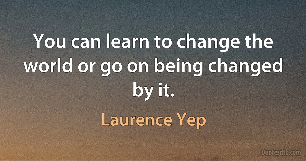 You can learn to change the world or go on being changed by it. (Laurence Yep)