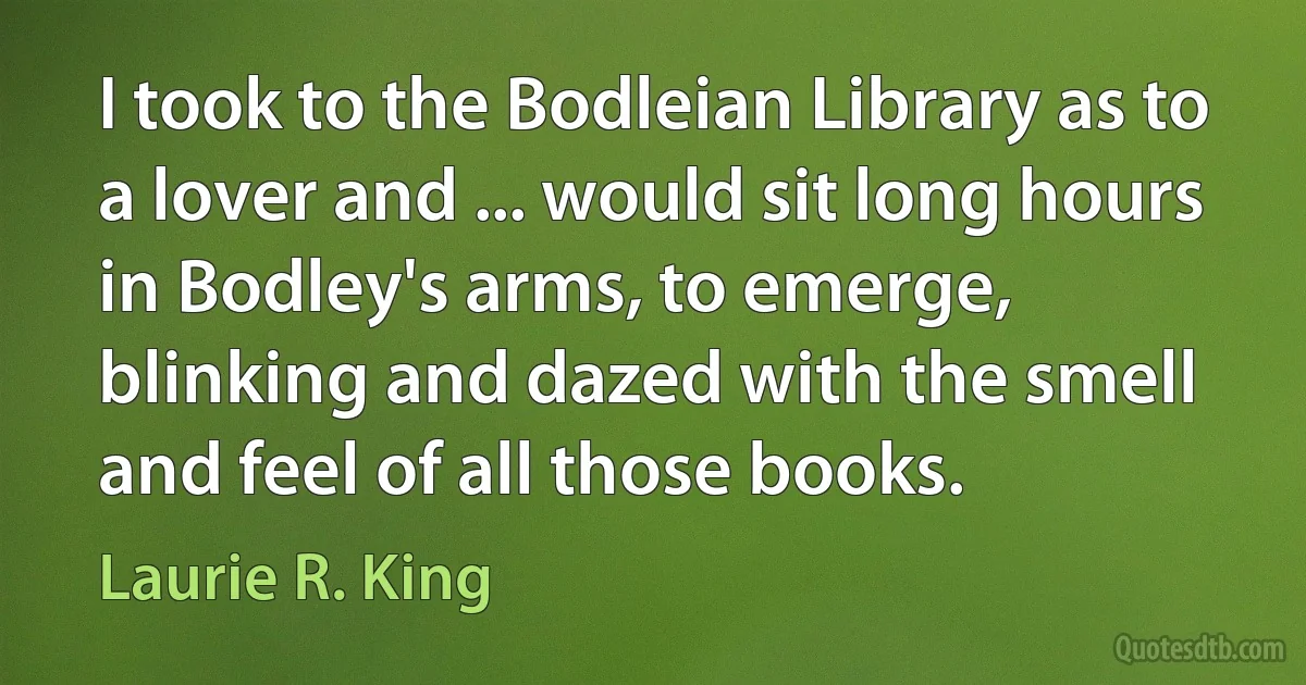 I took to the Bodleian Library as to a lover and ... would sit long hours in Bodley's arms, to emerge, blinking and dazed with the smell and feel of all those books. (Laurie R. King)