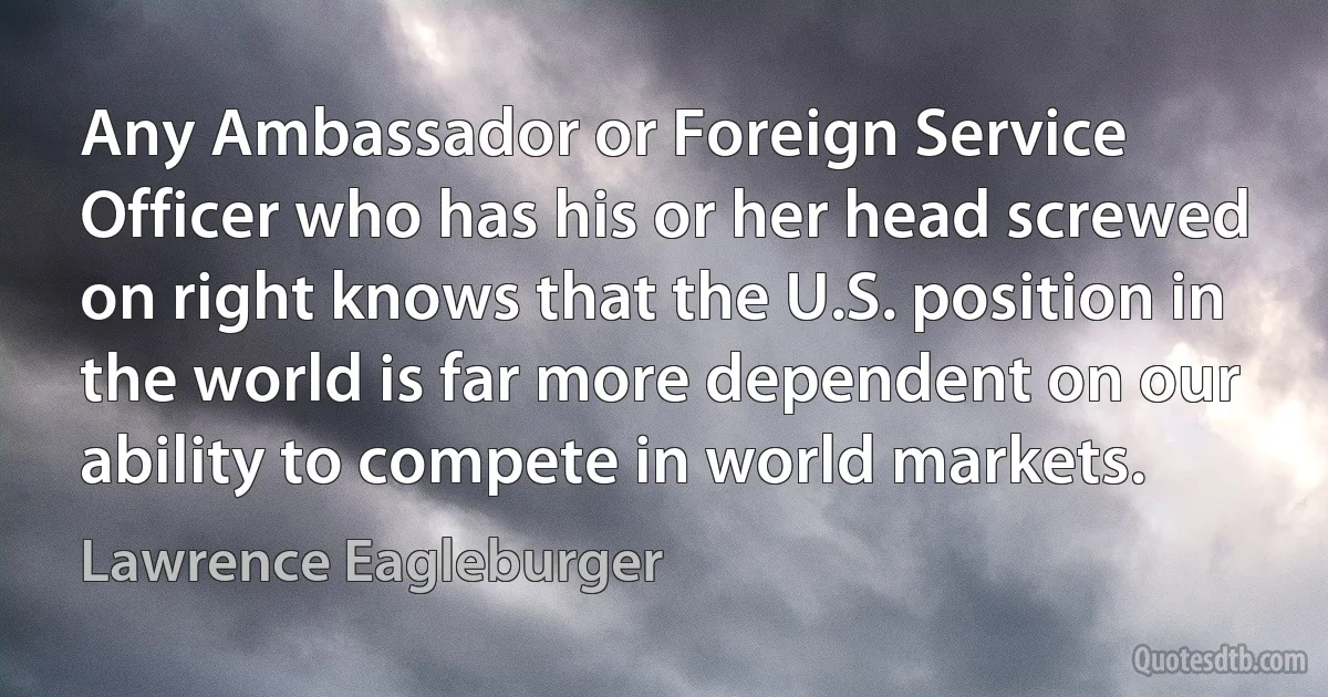 Any Ambassador or Foreign Service Officer who has his or her head screwed on right knows that the U.S. position in the world is far more dependent on our ability to compete in world markets. (Lawrence Eagleburger)