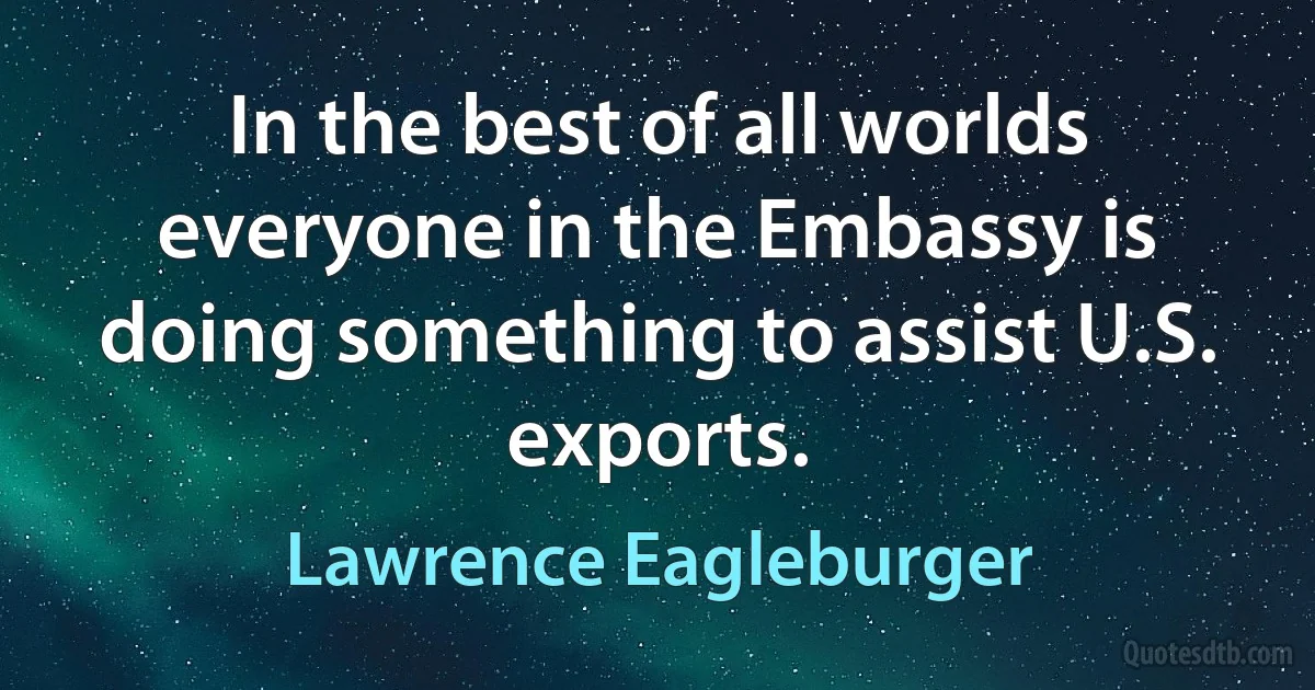 In the best of all worlds everyone in the Embassy is doing something to assist U.S. exports. (Lawrence Eagleburger)