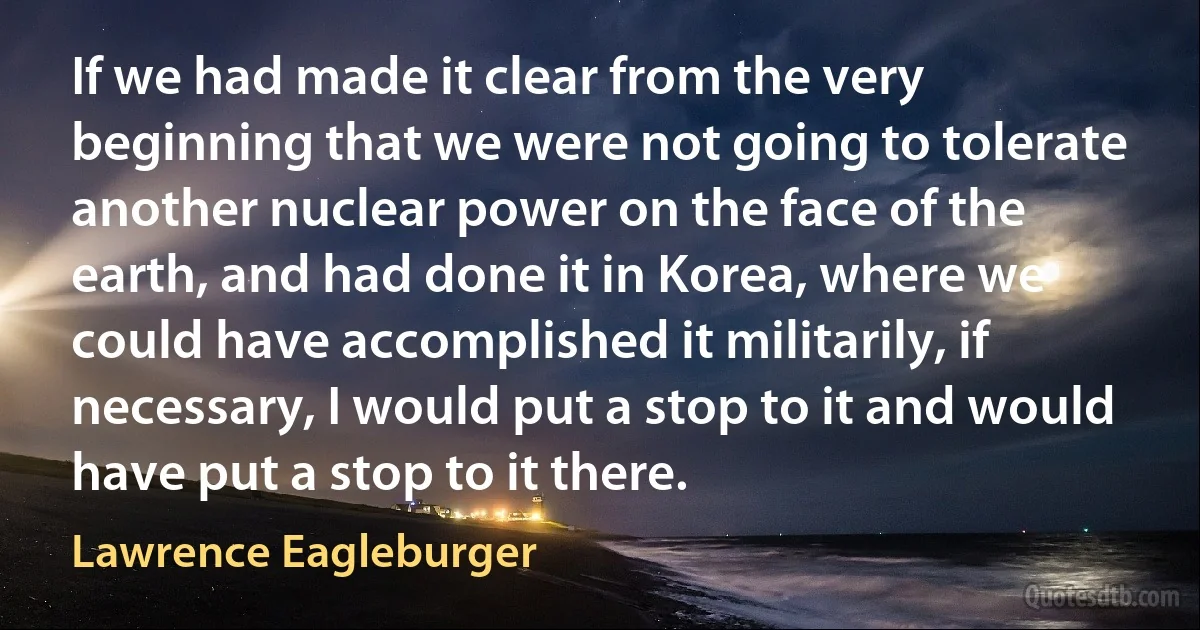 If we had made it clear from the very beginning that we were not going to tolerate another nuclear power on the face of the earth, and had done it in Korea, where we could have accomplished it militarily, if necessary, I would put a stop to it and would have put a stop to it there. (Lawrence Eagleburger)