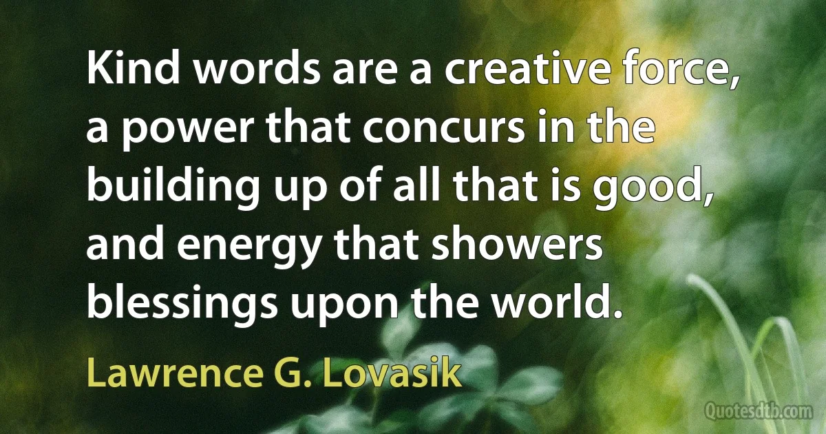 Kind words are a creative force, a power that concurs in the building up of all that is good, and energy that showers blessings upon the world. (Lawrence G. Lovasik)