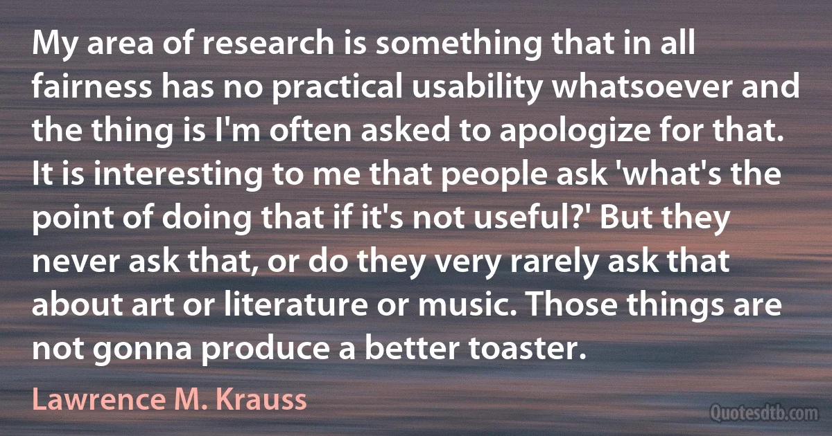 My area of research is something that in all fairness has no practical usability whatsoever and the thing is I'm often asked to apologize for that. It is interesting to me that people ask 'what's the point of doing that if it's not useful?' But they never ask that, or do they very rarely ask that about art or literature or music. Those things are not gonna produce a better toaster. (Lawrence M. Krauss)