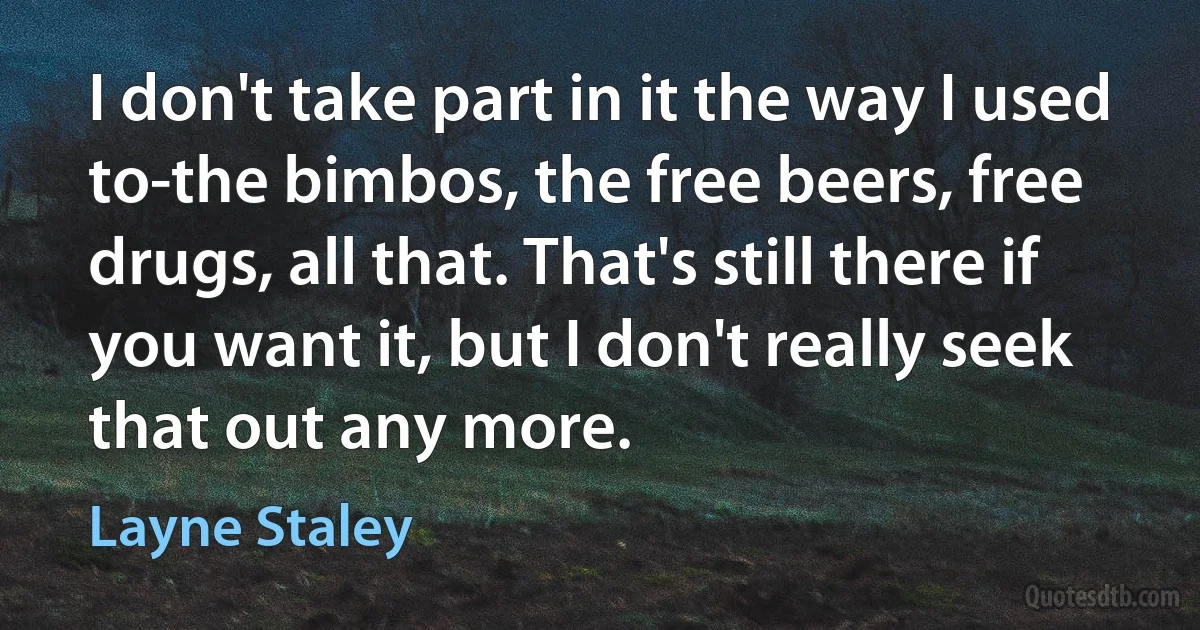 I don't take part in it the way I used to-the bimbos, the free beers, free drugs, all that. That's still there if you want it, but I don't really seek that out any more. (Layne Staley)